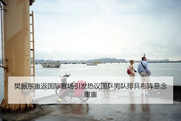 樊振东重返国际赛场引发热议国乒男队排兵布阵悬念重重
