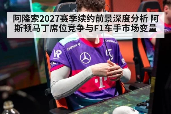 阿隆索2027赛季续约前景深度分析 阿斯顿马丁席位竞争与F1车手市场变量
